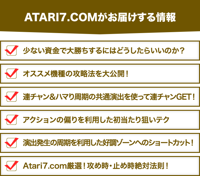 【ATARI7.COMがお届けする情報】・少ない資金で大勝ちするにはどうしたらいいのか？・オススメ機種の攻略法を大公開！・連チャン＆ハマり周期の共通演出を使って連チャンGET！・アクションの偏りを利用した初当たり狙いテク・演出発生の周期を利用した好調ゾーンへのショートカット！・Atari7.com厳選！攻め時・止め時絶対法則！