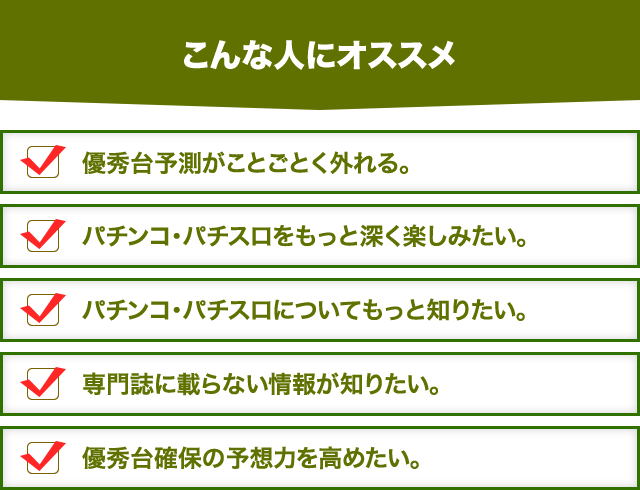 【こんな人にオススメ】1. 優秀台予測がことごとく外れる。2. パチンコ・パチスロをもっと深く楽しみたい。3. パチンコ・パチスロについてもっと知りたい。4. 専門誌に載らない情報が知りたい。5. 優秀台確保の予想力を高めたい。
